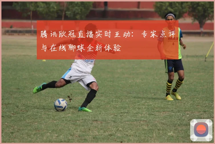 腾讯欧冠直播实时互动：专家点评与在线聊球全新体验