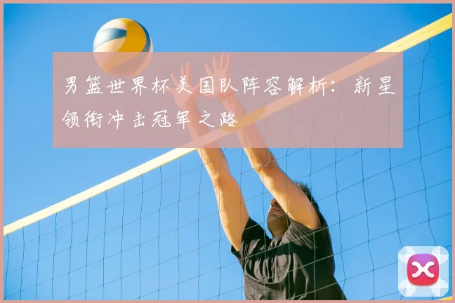 男篮世界杯美国队阵容解析：新星领衔冲击冠军之路