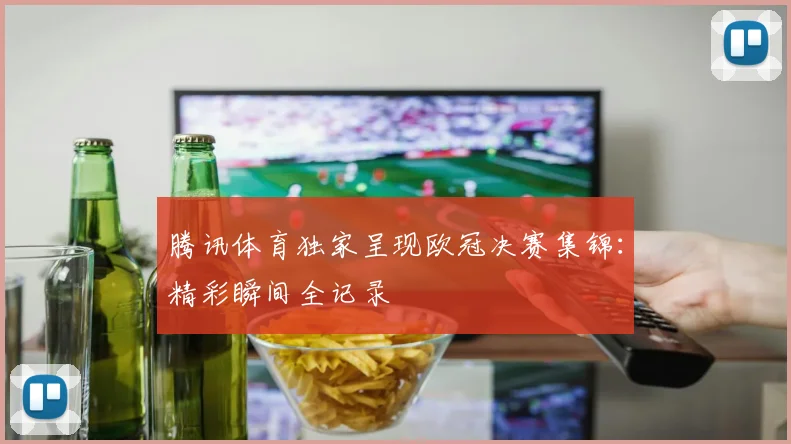 腾讯体育独家呈现欧冠决赛集锦:精彩瞬间全记录