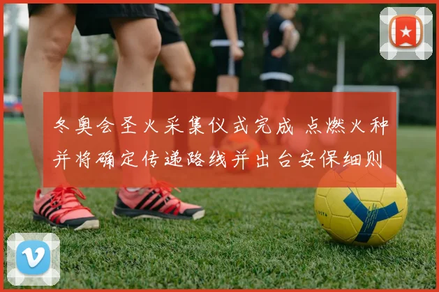 冬奥会圣火采集仪式完成 点燃火种并将确定传递路线并出台安保细则