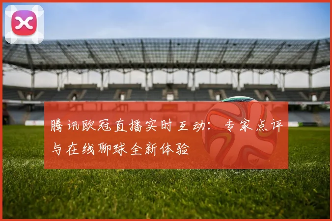 腾讯欧冠直播实时互动：专家点评与在线聊球全新体验