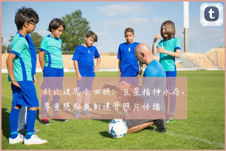 科比追思会回顾：巨星精神永存，尊重隐私抵制遗骨照片传播