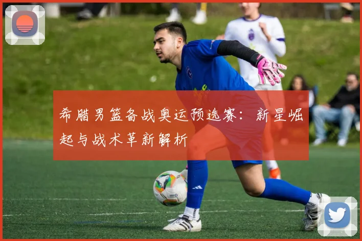 希腊男篮备战奥运预选赛：新星崛起与战术革新解析