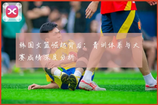 韩国女篮崛起背后：青训体系与大赛成绩深度分析