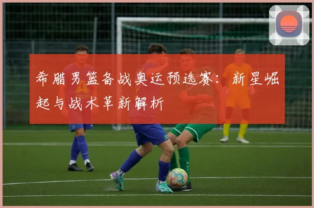 希腊男篮备战奥运预选赛：新星崛起与战术革新解析
