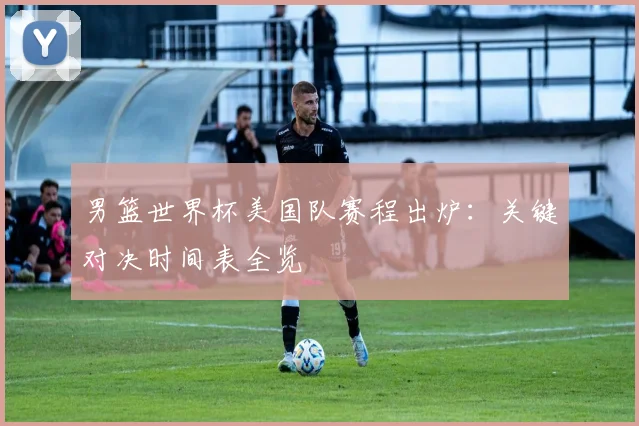 男篮世界杯美国队赛程出炉：关键对决时间表全览