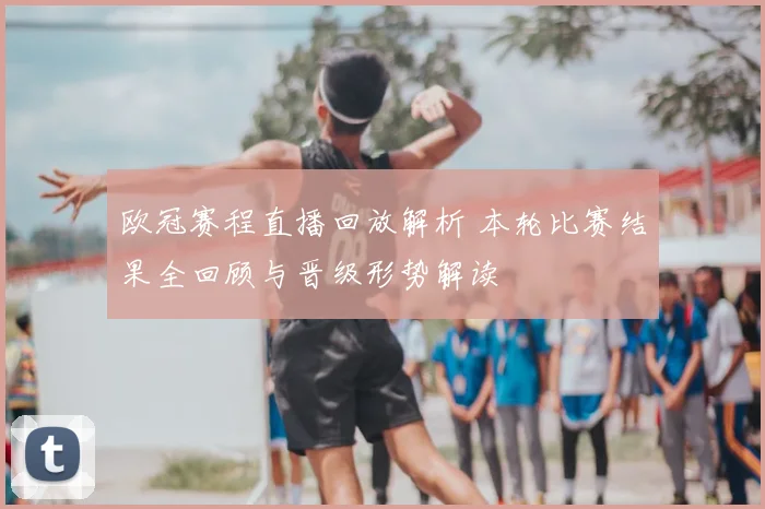 欧冠赛程直播回放解析 本轮比赛结果全回顾与晋级形势解读