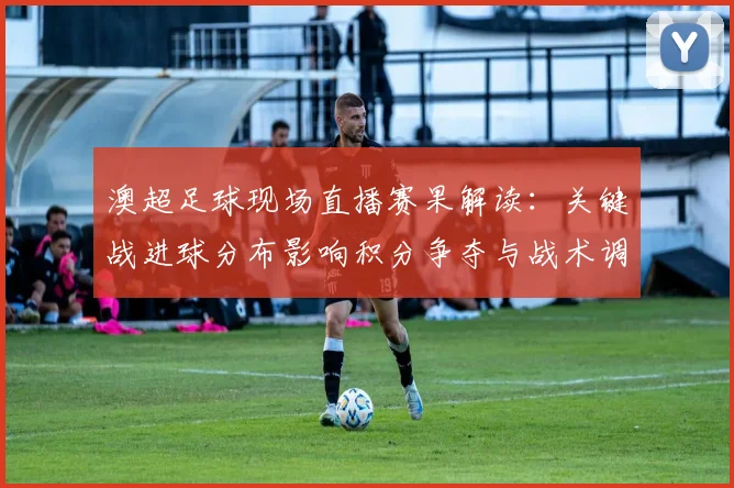 澳超足球现场直播赛果解读:关键战进球分布影响积分争夺与战术调整