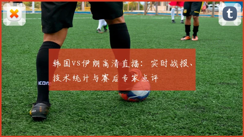 韩国vs伊朗高清直播:实时战报、技术统计与赛后专家点评